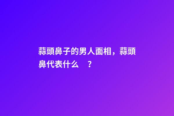 蒜頭鼻子的男人面相，蒜頭鼻代表什么？